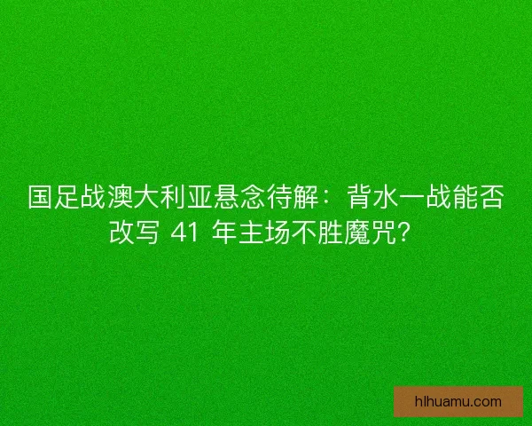 国足战澳大利亚悬念待解：背水一战能否改写 41 年主场不胜魔咒？