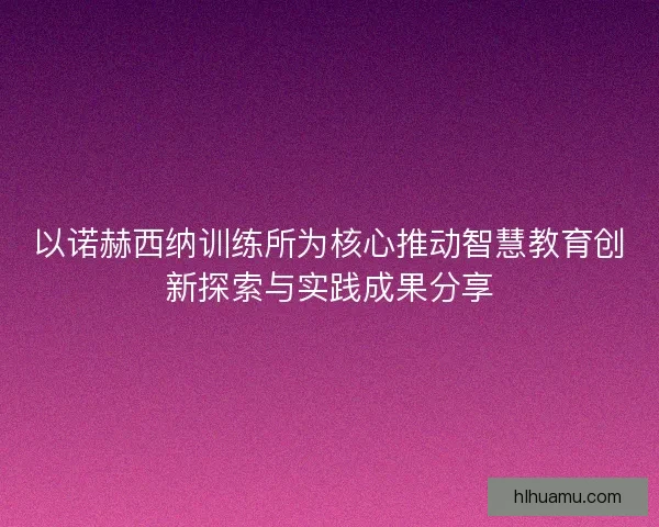 以诺赫西纳训练所为核心推动智慧教育创新探索与实践成果分享