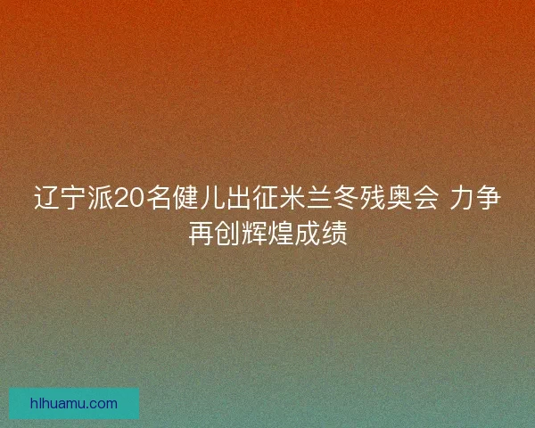 辽宁派20名健儿出征米兰冬残奥会 力争再创辉煌成绩