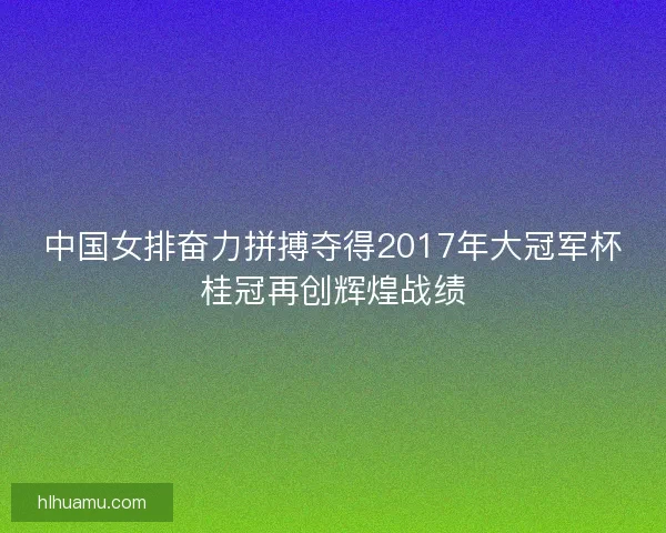 中国女排奋力拼搏夺得2017年大冠军杯桂冠再创辉煌战绩