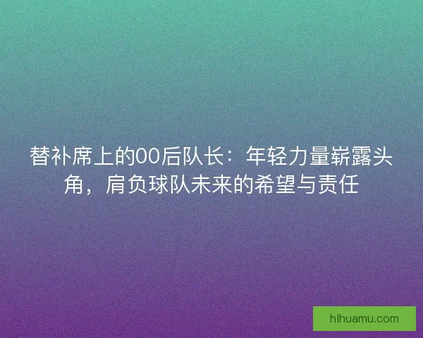 替补席上的00后队长：年轻力量崭露头角，肩负球队未来的希望与责任