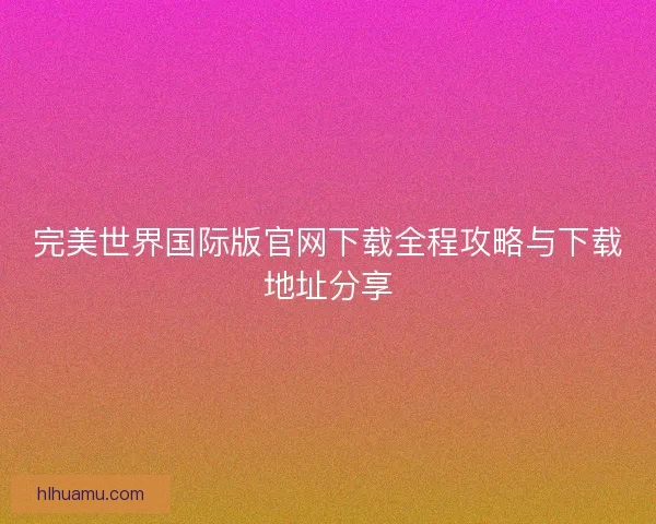 完美世界国际版官网下载全程攻略与下载地址分享