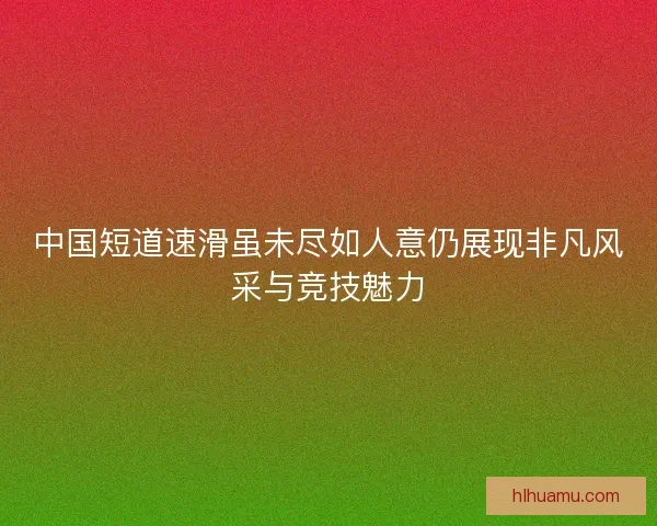 中国短道速滑虽未尽如人意仍展现非凡风采与竞技魅力
